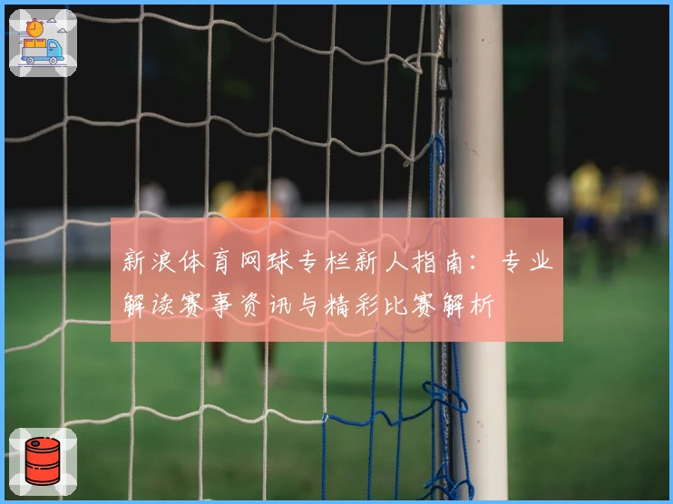 新浪体育网球专栏新人指南：专业解读赛事资讯与精彩比赛解析