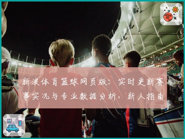 新浪体育篮球网页版：实时更新赛事实况与专业数据分析，新人指南一站式体验