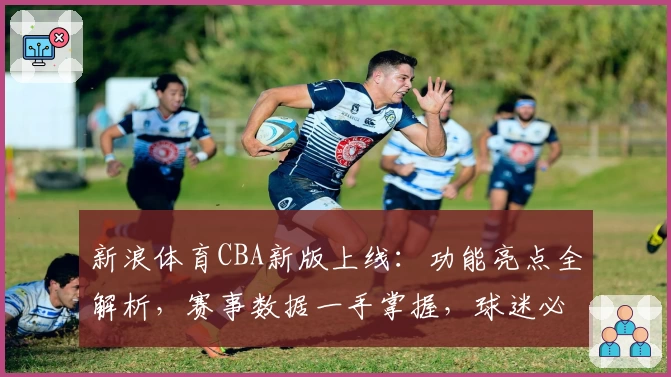 新浪体育CBA新版上线:功能亮点全解析,赛事数据一手掌握,球迷必备指南