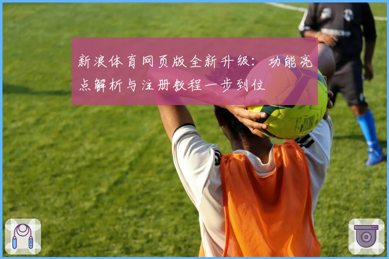 新浪体育网页版全新升级：功能亮点解析与注册教程一步到位