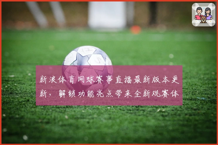 新浪体育网球赛事直播最新版本更新，解锁功能亮点带来全新观赛体验