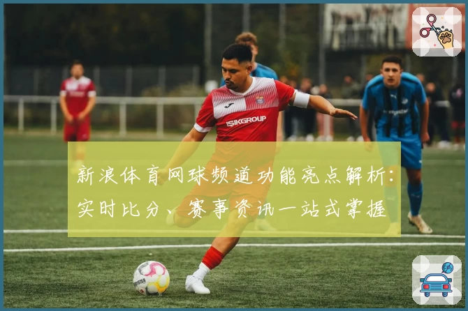 新浪体育网球频道功能亮点解析：实时比分、赛事资讯一站式掌握