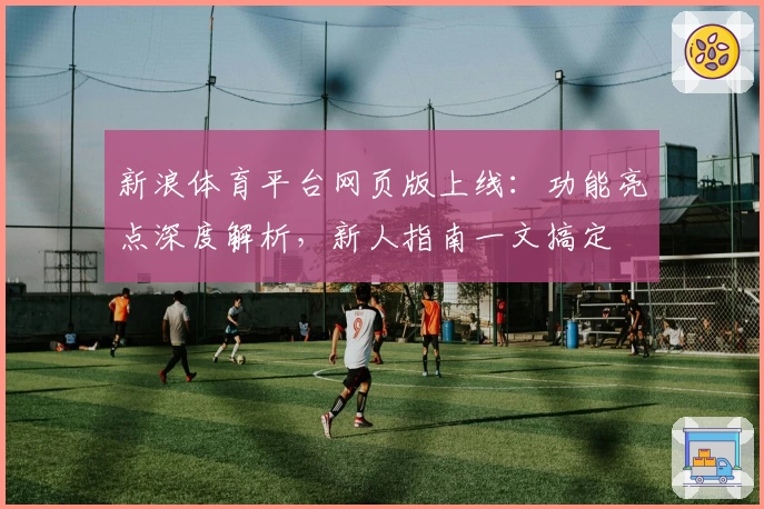 新浪体育平台网页版上线：功能亮点深度解析，新人指南一文搞定
