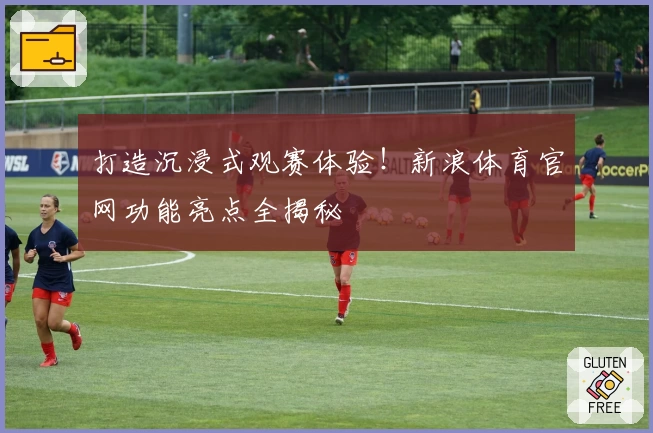 打造沉浸式观赛体验！新浪体育官网功能亮点全揭秘