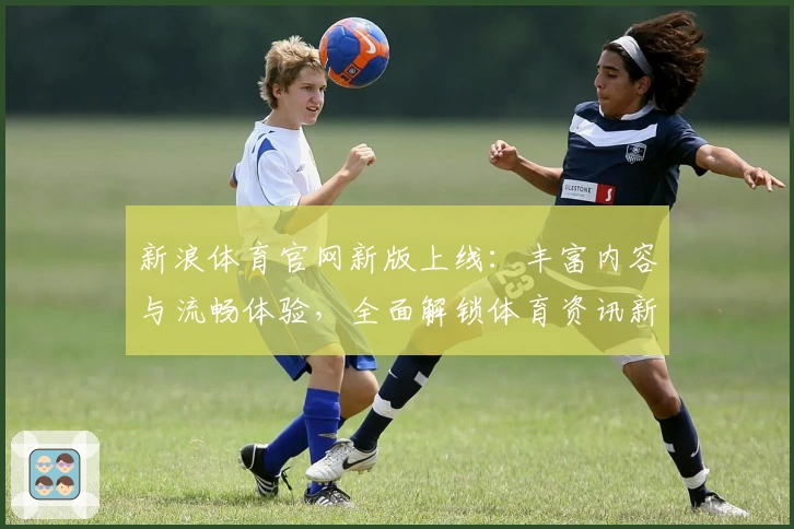 新浪体育官网新版上线：丰富内容与流畅体验，全面解锁体育资讯新方式