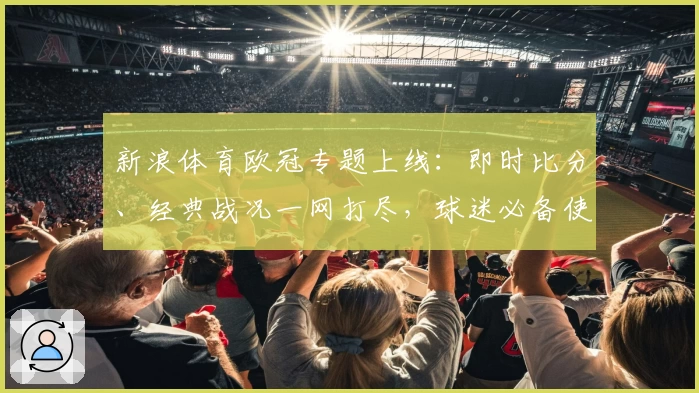 新浪体育欧冠专题上线：即时比分、经典战况一网打尽，球迷必备使用指南