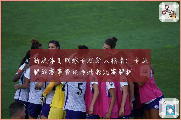 新浪体育网球专栏新人指南：专业解读赛事资讯与精彩比赛解析