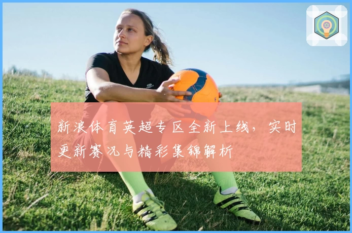 新浪体育英超专区全新上线，实时更新赛况与精彩集锦解析