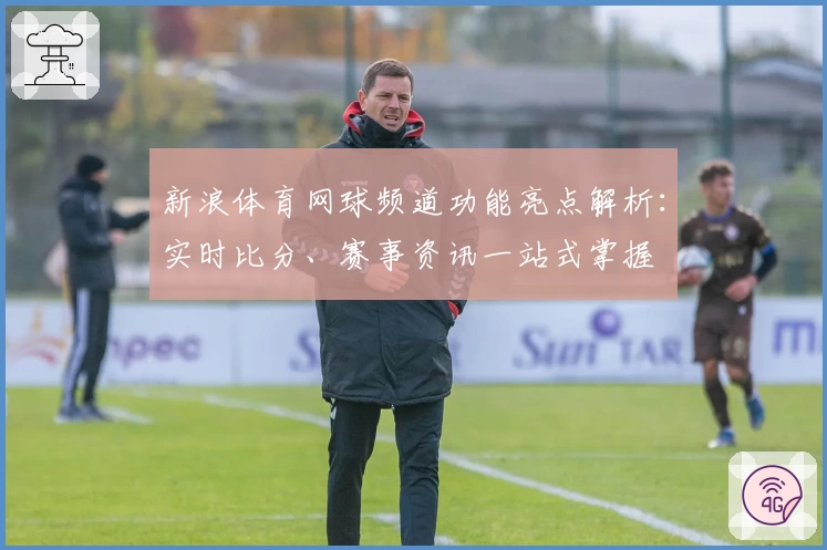 新浪体育网球频道功能亮点解析：实时比分、赛事资讯一站式掌握