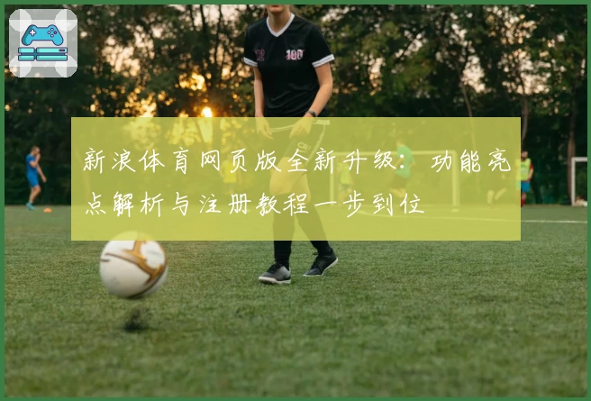 新浪体育网页版全新升级：功能亮点解析与注册教程一步到位