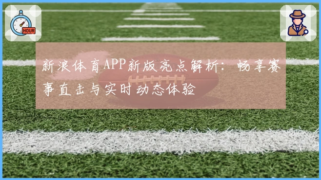 新浪体育APP新版亮点解析：畅享赛事直击与实时动态体验