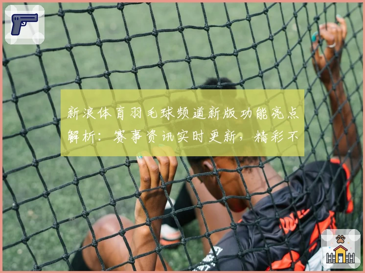 新浪体育羽毛球频道新版功能亮点解析：赛事资讯实时更新，精彩不容错过